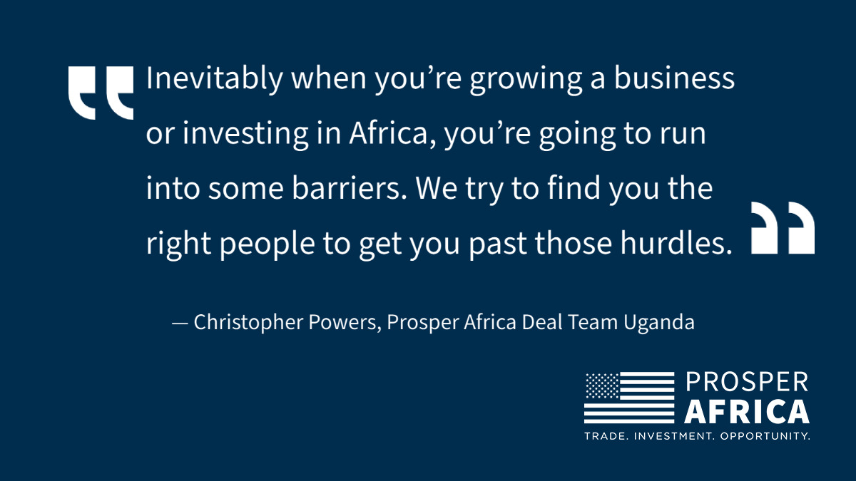 Quote: "Inevitably when you’re growing a business or investing in Africa, you’re going to run into some barriers. We try to find you the right people to help you get past those hurdles.” CHRISTOPHER POWERS, PROSPER AFRICA DEAL TEAM UGANDA