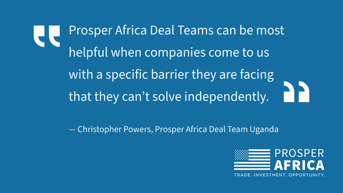 Quote: "Prosper Africa Deal Teams can be most helpful when companies come to us with a specific varrier they are facing that they can’t solve independently.” CHRISTOPHER POWERS, PROSPER AFRICA DEAL TEAM UGANDA